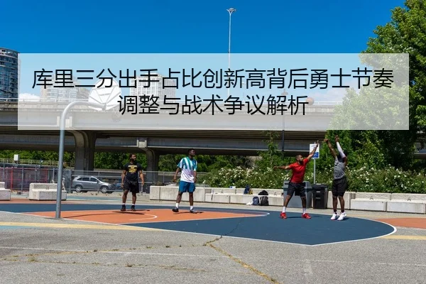库里三分出手占比创新高背后勇士节奏调整与战术争议解析